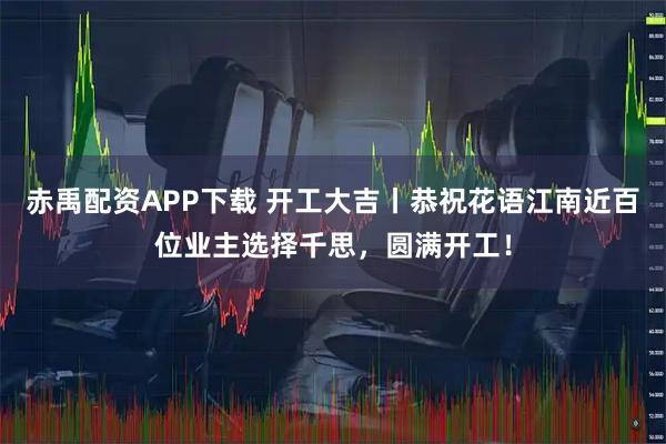 赤禹配資APP下載 開工大吉丨恭祝花語江南近百位業(yè)主選擇千思，圓滿開工！