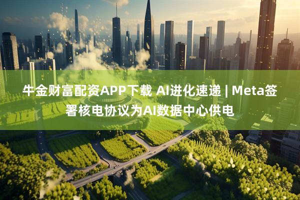 牛金財富配資APP下載 AI進化速遞 | Meta簽署核電協(xié)議為AI數(shù)據(jù)中心供電
