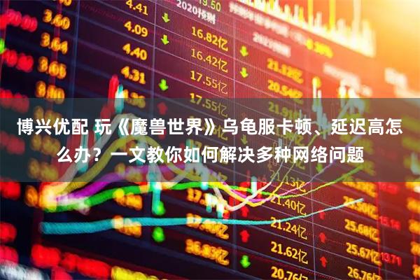 博興優配 玩《魔獸世界》烏龜服卡頓、延遲高怎么辦？一文教你如何解決多種網絡問題