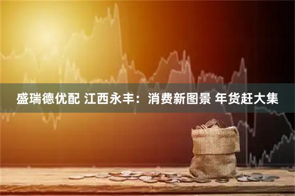 盛瑞德優(yōu)配 江西永豐：消費新圖景 年貨趕大集