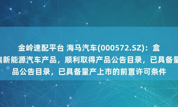 金嶺速配平臺 海馬汽車(000572.SZ)：盒子汽車作為公司首款B端新能源汽車產品，順利取得產品公告目錄，已具備量產上市的前置許可條件
