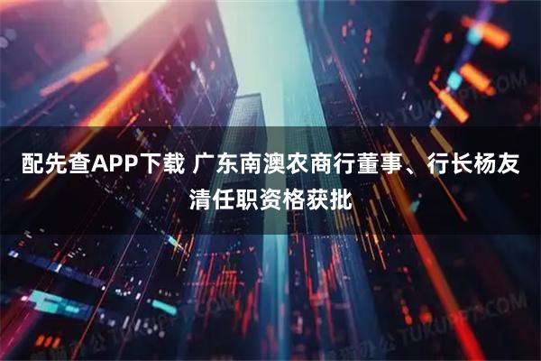 配先查APP下載 廣東南澳農(nóng)商行董事、行長(zhǎng)楊友清任職資格獲批