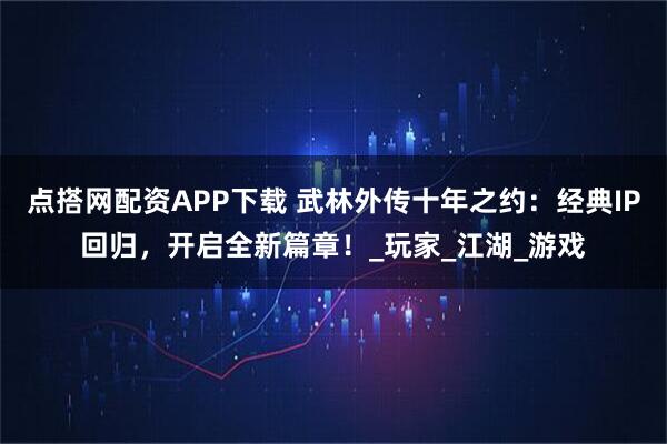 點搭網配資APP下載 武林外傳十年之約：經典IP回歸，開啟全新篇章！_玩家_江湖_游戲