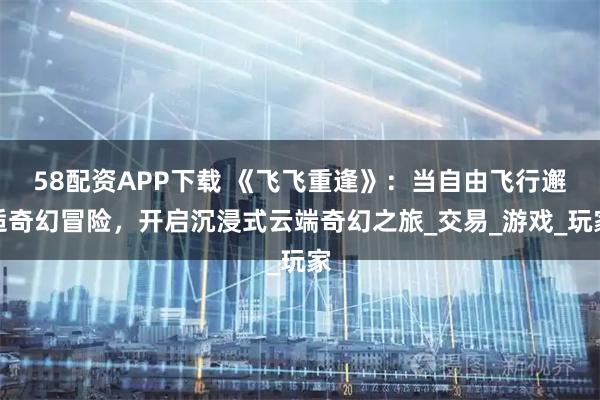 58配資APP下載 《飛飛重逢》：當自由飛行邂逅奇幻冒險，開啟沉浸式云端奇幻之旅_交易_游戲_玩家