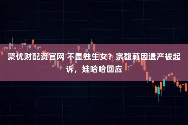 聚優(yōu)財配資官網(wǎng) 不是獨生女？宗馥莉因遺產(chǎn)被起訴，娃哈哈回應(yīng)