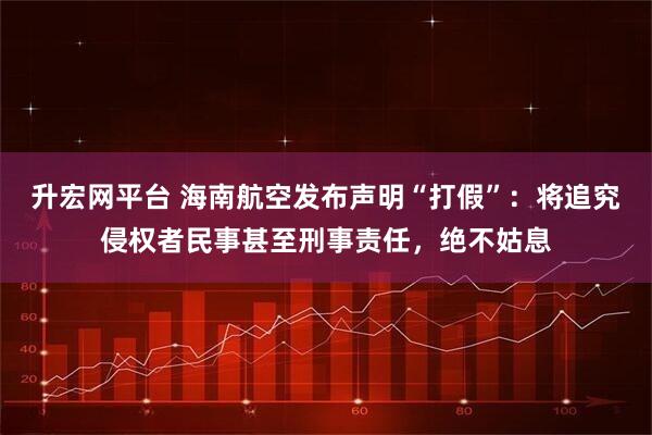 升宏網平臺 海南航空發布聲明“打假”：將追究侵權者民事甚至刑事責任，絕不姑息