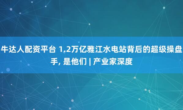 牛達人配資平臺 1.2萬億雅江水電站背后的超級操盤手, 是他們 | 產(chǎn)業(yè)家深度