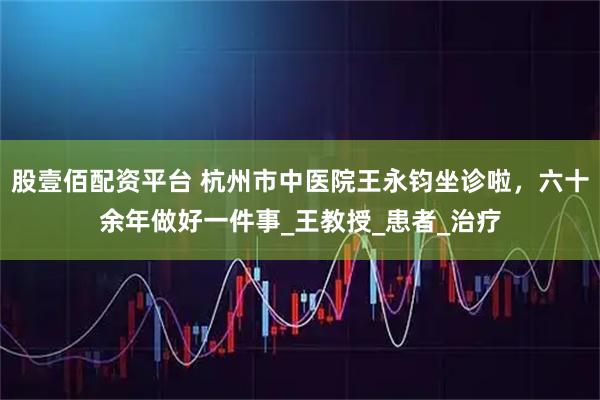 股壹佰配資平臺 杭州市中醫院王永鈞坐診啦，六十余年做好一件事_王教授_患者_治療