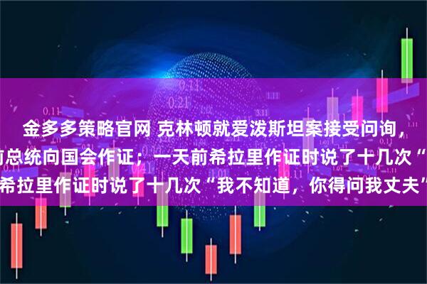 金多多策略官網(wǎng) 克林頓就愛潑斯坦案接受問詢，美國40多年來首次有前總統(tǒng)向國會作證；一天前希拉里作證時說了十幾次“我不知道，你得問我丈夫”