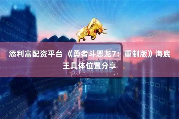 添利富配資平臺 《勇者斗惡龍7：重制版》海底王具體位置分享